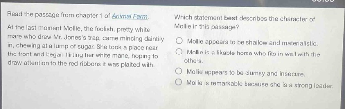 read the passage from chapter 1 of animal farm. at the last moment mollie, the foolish, pretty white mare who drew mr. joness trap, came mincing daintily in, chewing at a lump of sugar. she took a place near the front and began flirting her white mane, hoping to draw attention to the red ribbons it was plaited with. which statement best describes the character of mollie in this passage? mollie appears to be shallow and materialistic. mollie is a likable horse who fits in well with the others. mollie appears to be clumsy and insecure. mollie is remarkable because she is a strong leader.
