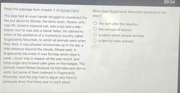 read the passage from chapter 2 of animal farm. the pigs had an even harder struggle to counteract the lies put about by moses, the tame raven. moses, who was mr. joness especial pet, was a spy and a tale - bearer, but he was also a clever talker. he claimed to know of the existence of a mysterious country called sugarcandy mountain, to which all animals went when they died. it was situated somewhere up in the sky, a little distance beyond the clouds, moses said. in sugarcandy mountain it was sunday seven days a week, clover was in season all the year round, and lump sugar and linseed cake grew on the hedges. the animals hated moses because he told tales and did no work, but some of them believed in sugarcandy mountain, and the pigs had to argue very hard to persuade them that there was no such place. what does sugarcandy mountain represent in the story? the farm after the rebellion the concept of heaven a nation where people are free a farm for older animals