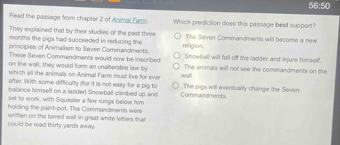 read the passage from chapter 2 of animal farm. they explained that by their studies of the past three months the pigs had succeeded in reducing the principles of animalism to seven commandments. these seven commandments would now be inscribed on the wall; they would form an unalterable law by which all the animals on animal farm must live for ever after. with some difficulty (for it is not easy for a pig to balance himself on a ladder) snowball climbed up and set to work, with squealer a few rungs below him holding the paint - pot. the commandments were written on the tarred wall in great white letters that could be read thirty yards away. which prediction does this passage best support? the seven commandments will become a new religion. snowball will fall off the ladder and injure himself. the animals will not see the commandments on the wall. the pigs will eventually change the seven commandments.