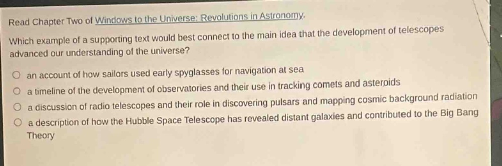 read chapter two of windows to the universe: revolutions in astronomy. which example of a supporting text would best connect to the main idea that the development of telescopes advanced our understanding of the universe? an account of how sailors used early spyglasses for navigation at sea a timeline of the development of observatories and their use in tracking comets and asteroids a discussion of radio telescopes and their role in discovering pulsars and mapping cosmic background radiation a description of how the hubble space telescope has revealed distant galaxies and contributed to the big bang theory