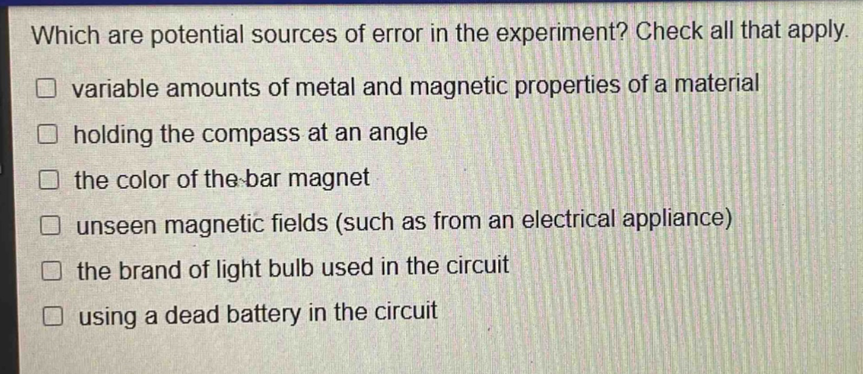 which are potential sources of error in the experiment? check all that apply. variable amounts of metal and magnetic properties of a material holding the compass at an angle the color of the bar magnet unseen magnetic fields (such as from an electrical appliance) the brand of light bulb used in the circuit using a dead battery in the circuit