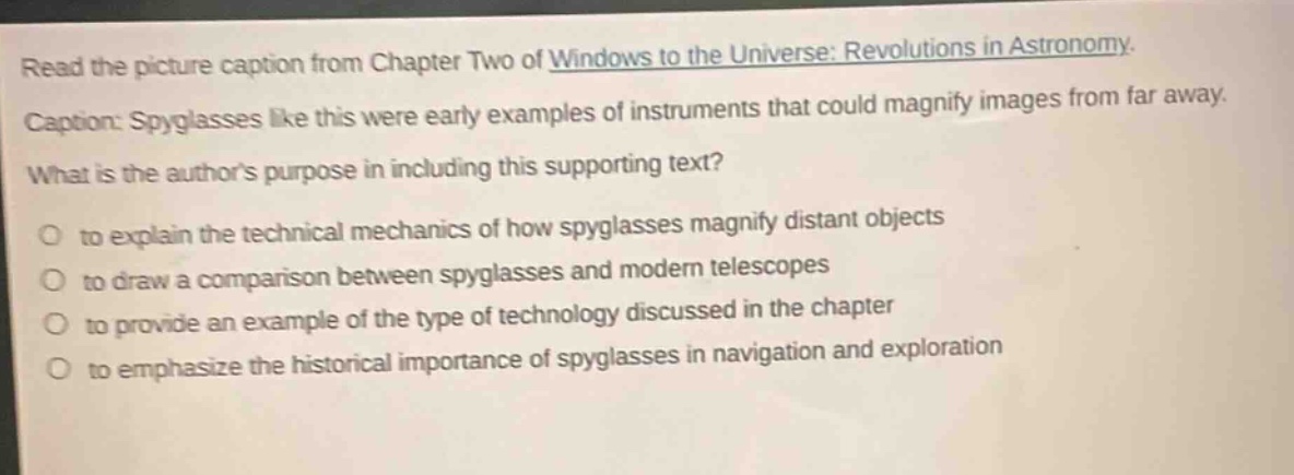 read the picture caption from chapter two of windows to the universe: revolutions in astronomy. caption: spyglasses like this were early examples of instruments that could magnify images from far away. what is the authors purpose in including this supporting text? to explain the technical mechanics of how spyglasses magnify distant objects to draw a comparison between spyglasses and modern telescopes to provide an example of the type of technology discussed in the chapter to emphasize the historical importance of spyglasses in navigation and exploration