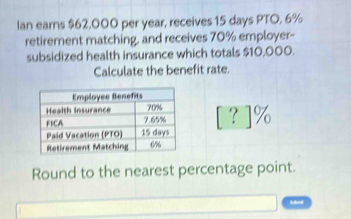 ian earns $62,000 per year, receives 15 days pto, 6% retirement matching, and receives 70% employer - subsidized health insurance which totals $10,000. calculate the benefit rate. employee benefits health insurance 70% fica 7.65% paid vacation (pto) 15 days retirement matching 6% round to the nearest percentage point.