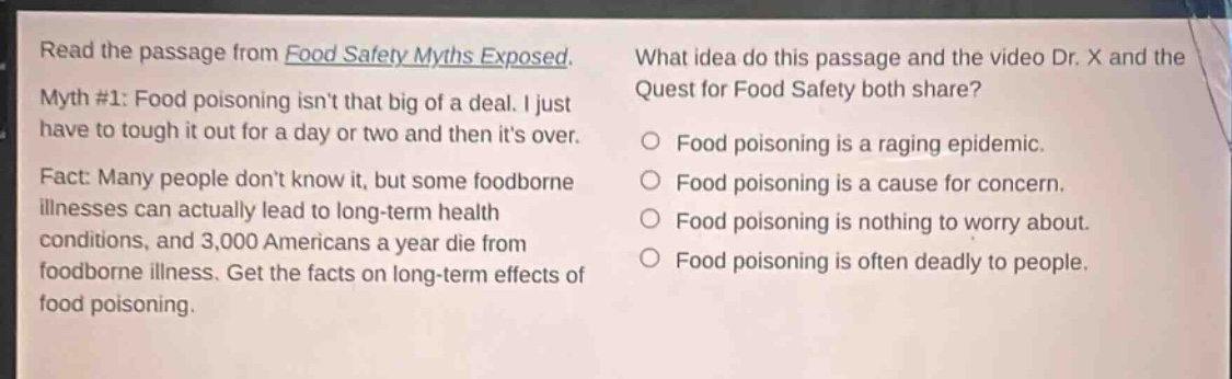 read the passage from food safety myths exposed. myth #1: food poisoning isnt that big of a deal. i just have to tough it out for a day or two and then its over. fact: many people dont know it, but some foodborne illnesses can actually lead to long - term health conditions, and 3,000 americans a year die from foodborne illness. get the facts on long - term effects of food poisoning. what idea do this passage and the video dr. x and the quest for food safety both share? food poisoning is a raging epidemic. food poisoning is a cause for concern. food poisoning is nothing to worry about. food poisoning is often deadly to people.