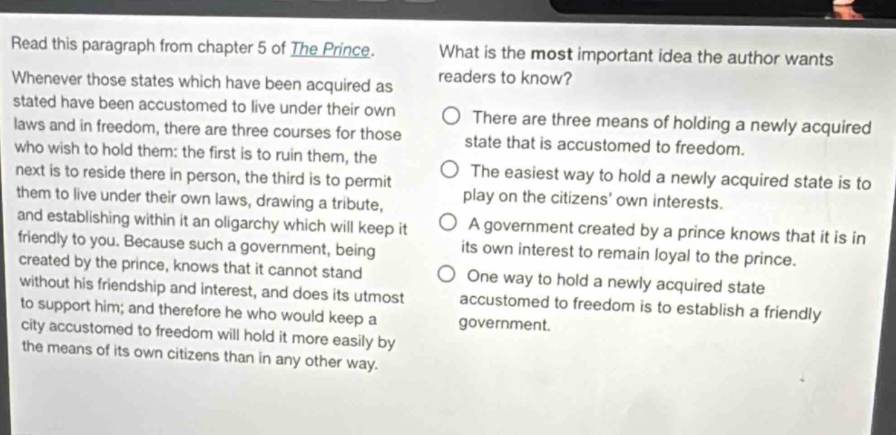 read this paragraph from chapter 5 of the prince. whenever those states which have been acquired as stated have been accustomed to live under their own laws and in freedom, there are three courses for those who wish to hold them: the first is to ruin them, the next is to reside there in person, the third is to permit them to live under their own laws, drawing a tribute, and establishing within it an oligarchy which will keep it friendly to you. because such a government, being created by the prince, knows that it cannot stand without his friendship and interest, and does its utmost to support him; and therefore he who would keep a city accustomed to freedom will hold it more easily by the means of its own citizens than in any other way. what is the most important idea the author wants readers to know? there are three means of holding a newly acquired state that is accustomed to freedom. the easiest way to hold a newly acquired state is to play on the citizens own interests. a government created by a prince knows that it is in its own interest to remain loyal to the prince. one way to hold a newly acquired state accustomed to freedom is to establish a friendly government.