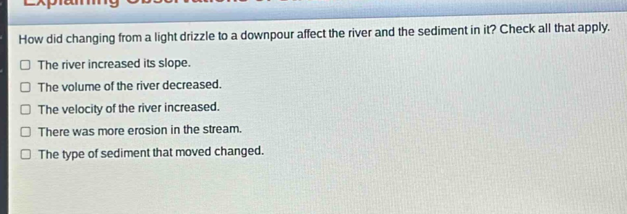 how did changing from a light drizzle to a downpour affect the river and the sediment in it? check all that apply. the river increased its slope. the volume of the river decreased. the velocity of the river increased. there was more erosion in the stream. the type of sediment that moved changed.