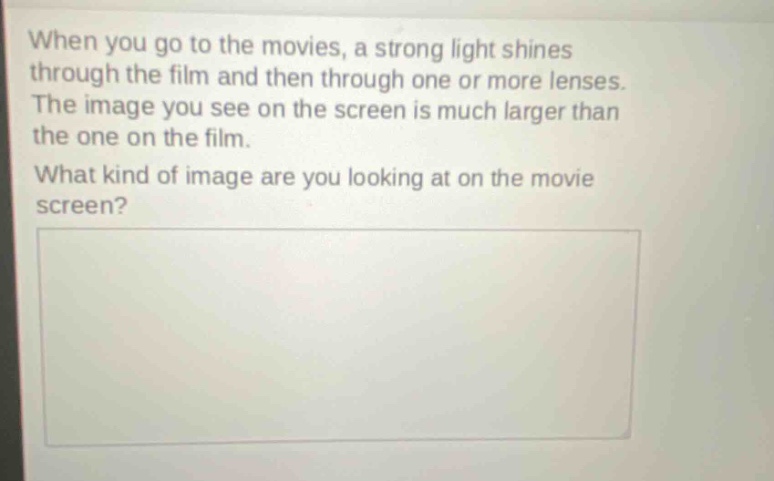 when you go to the movies, a strong light shines through the film and then through one or more lenses. the image you see on the screen is much larger than the one on the film. what kind of image are you looking at on the movie screen?