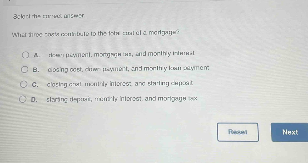 select the correct answer. what three costs contribute to the total cost of a mortgage? a. down payment, mortgage tax, and monthly interest b. closing cost, down payment, and monthly loan payment c. closing cost, monthly interest, and starting deposit d. starting deposit, monthly interest, and mortgage tax