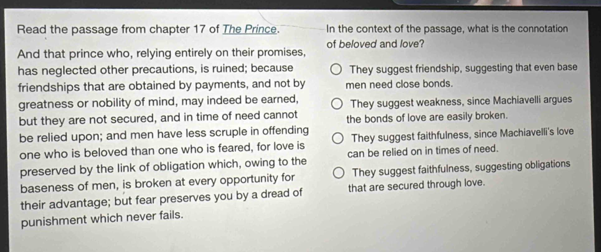 read the passage from chapter 17 of the prince. and that prince who, relying entirely on their promises, has neglected other precautions, is ruined; because friendships that are obtained by payments, and not by greatness or nobility of mind, may indeed be earned, but they are not secured, and in time of need cannot be relied upon; and men have less scruple in offending one who is beloved than one who is feared, for love is preserved by the link of obligation which, owing to the baseness of men, is broken at every opportunity for their advantage; but fear preserves you by a dread of punishment which never fails. in the context of the passage, what is the connotation of beloved and love? they suggest friendship, suggesting that even base men need close bonds. they suggest weakness, since machiavelli argues the bonds of love are easily broken. they suggest faithfulness, since machiavellis love can be relied on in times of need. they suggest faithfulness, suggesting obligations that are secured through love.