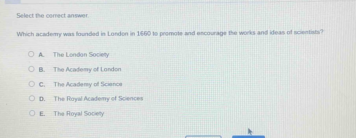 select the correct answer. which academy was founded in london in 1660 to promote and encourage the works and ideas of scientists? a. the london society b. the academy of london c. the academy of science d. the royal academy of sciences e. the royal society
