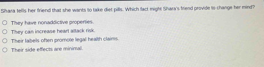 shara tells her friend that she wants to take diet pills. which fact might sharas friend provide to change her mind? they have nonaddictive properties. they can increase heart attack risk. their labels often promote legal health claims. their side effects are minimal.