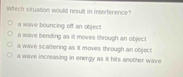 which situation would result in interference? a wave bouncing off an object a wave bending as it moves through an object a wave scattering as it moves through an object a wave increasing in energy as it hits another wave