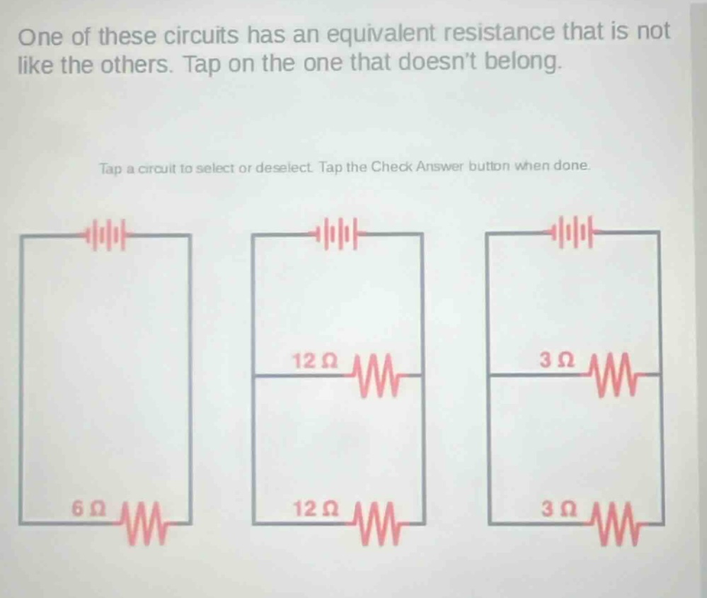 one of these circuits has an equivalent resistance that is not like the others. tap on the one that doesnt belong. tap a circuit to select or deselect. tap the check answer button when done.