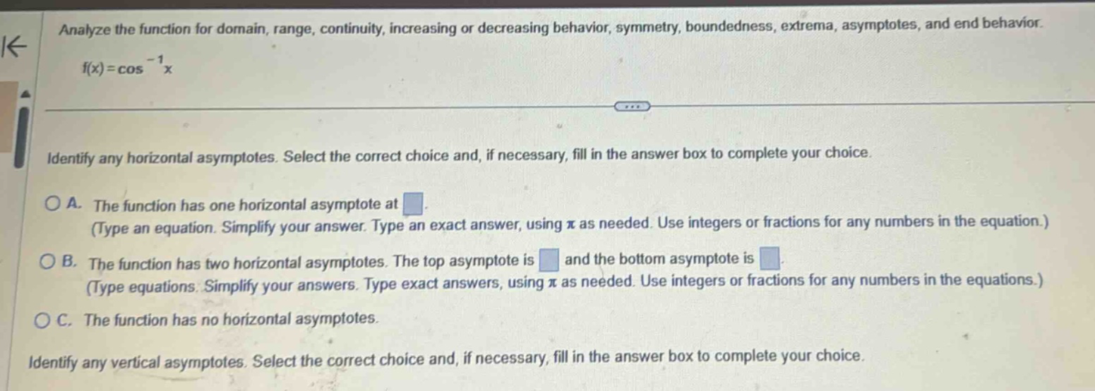 analyze the function for domain, range, continuity, increasing or decreasing behavior, symmetry, boundedness, extrema, asymptotes, and end behavior. f(x)=cos^(-1)x identify any horizontal asymptotes. select the correct choice and, if necessary, fill in the answer box to complete your choice. o a. the function has one horizontal asymptote at. (type an equation. simplify your answer. type an exact answer, using π as needed. use integers or fractions for any numbers in the equation.) o b. the function has two horizontal asymptotes. the top asymptote is and the bottom asymptote is. (type equations. simplify your answers. type exact answers, using π as needed. use integers or fractions for any numbers in the equations.) o c. the function has no horizontal asymptotes. identify any vertical asymptotes. select the correct choice and, if necessary, fill in the answer box to complete your choice.