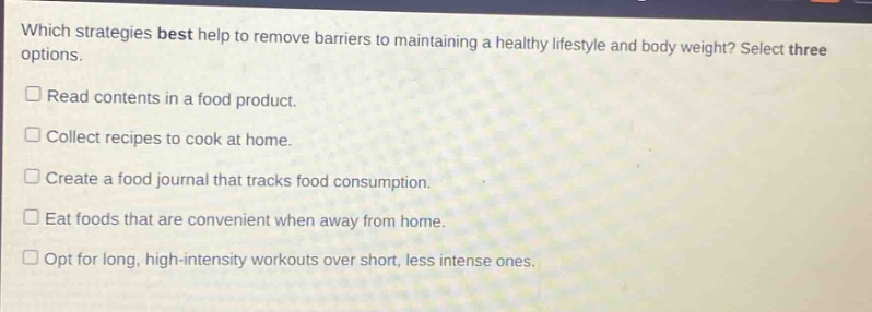 which strategies best help to remove barriers to maintaining a healthy lifestyle and body weight? select three options. read contents in a food product. collect recipes to cook at home. create a food journal that tracks food consumption. eat foods that are convenient when away from home. opt for long, high - intensity workouts over short, less intense ones.