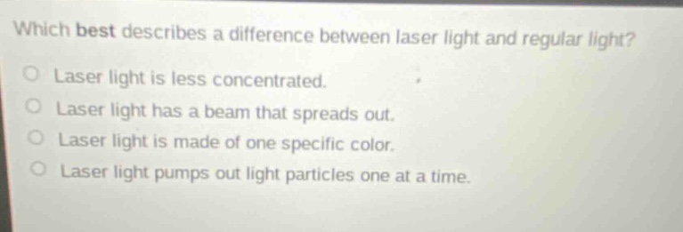 which best describes a difference between laser light and regular light? laser light is less concentrated. laser light has a beam that spreads out. laser light is made of one specific color. laser light pumps out light particles one at a time.