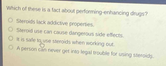 which of these is a fact about performing - enhancing drugs?\nsteroids lack addictive properties.\nsteroid use can cause dangerous side effects.\nit is safe to use steroids when working out.\na person can never get into legal trouble for using steroids.