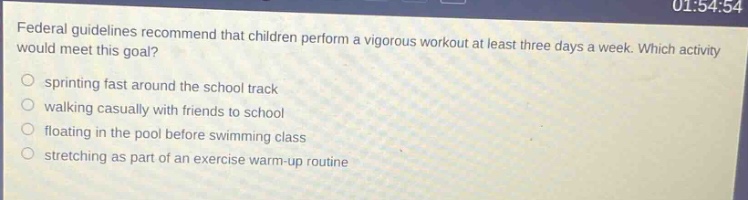 federal guidelines recommend that children perform a vigorous workout at least three days a week. which activity would meet this goal? sprinting fast around the school track walking casually with friends to school floating in the pool before swimming class stretching as part of an exercise warm - up routine