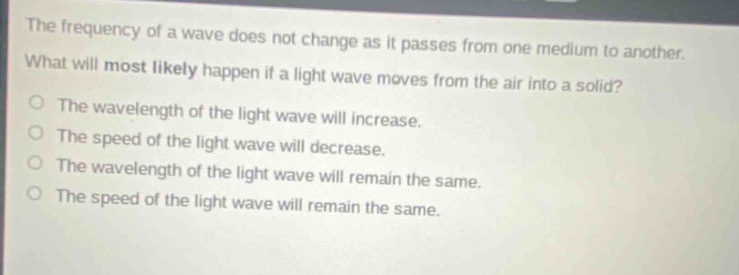 the frequency of a wave does not change as it passes from one medium to another. what will most likely happen if a light wave moves from the air into a solid? the wavelength of the light wave will increase. the speed of the light wave will decrease. the wavelength of the light wave will remain the same. the speed of the light wave will remain the same.
