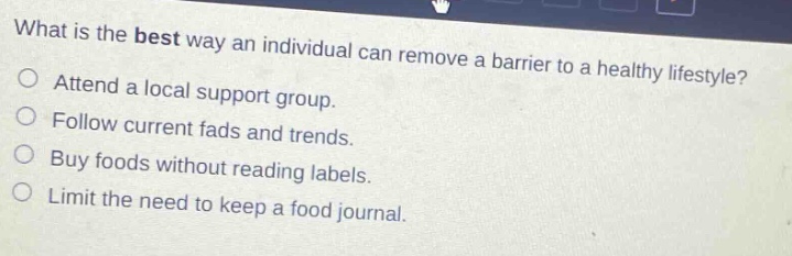 what is the best way an individual can remove a barrier to a healthy lifestyle?\no attend a local support group.\no follow current fads and trends.\no buy foods without reading labels.\no limit the need to keep a food journal.
