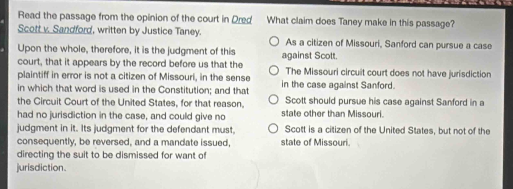 read the passage from the opinion of the court in dred scott v. sandford, written by justice taney. upon the whole, therefore, it is the judgment of this court, that it appears by the record before us that the plaintiff in error is not a citizen of missouri, in the sense in which that word is used in the constitution; and that the circuit court of the united states, for that reason, had no jurisdiction in the case, and could give no judgment in it. its judgment for the defendant must, consequently, be reversed, and a mandate issued, directing the suit to be dismissed for want of jurisdiction. what claim does taney make in this passage? as a citizen of missouri, sanford can pursue a case against scott. the missouri circuit court does not have jurisdiction in the case against sanford. scott should pursue his case against sanford in a state other than missouri. scott is a citizen of the united states, but not of the state of missouri.