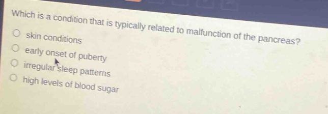 which is a condition that is typically related to malfunction of the pancreas?\nskin conditions\nearlier onset of puberty\nirregular sleep patterns\nhigh levels of blood sugar