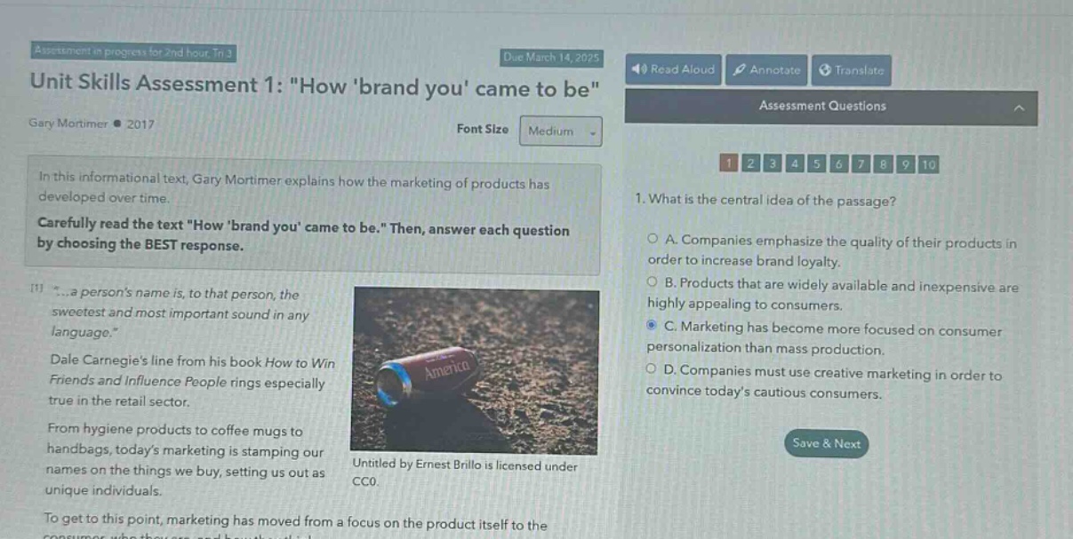 assessment in progress for 2nd hour. tr 3\ndue march 14, 2025\nunit skills assessment 1: \how brand you came to be\\ngary mortimer • 2017\nfont size medium\nin this informational text, gary mortimer explains how the marketing of products has developed over time. carefully read the text \how brand you came to be.\ then, answer each question by choosing the best response.\n1. what is the central idea of the passage?\na. companies emphasize the quality of their products in order to increase brand loyalty.\nb. products that are widely available and inexpensive are highly appealing to consumers.\nc. marketing has become more focused on consumer personalization than mass production.\nd. companies must use creative marketing in order to convince todays cautious consumers.\nsave & next\n...a persons name is, to that person, the sweetest and most important sound in any language.\\ndale carnegies line from his book how to win friends and influence people rings especially true in the retail sector.\nfrom hygiene products to coffee mugs to handbags, todays marketing is stamping our names on the things we buy, setting us out as unique individuals.\nto get to this point, marketing has moved from a focus on the product itself to the\nuntitled by ernest brillo is licensed under cco