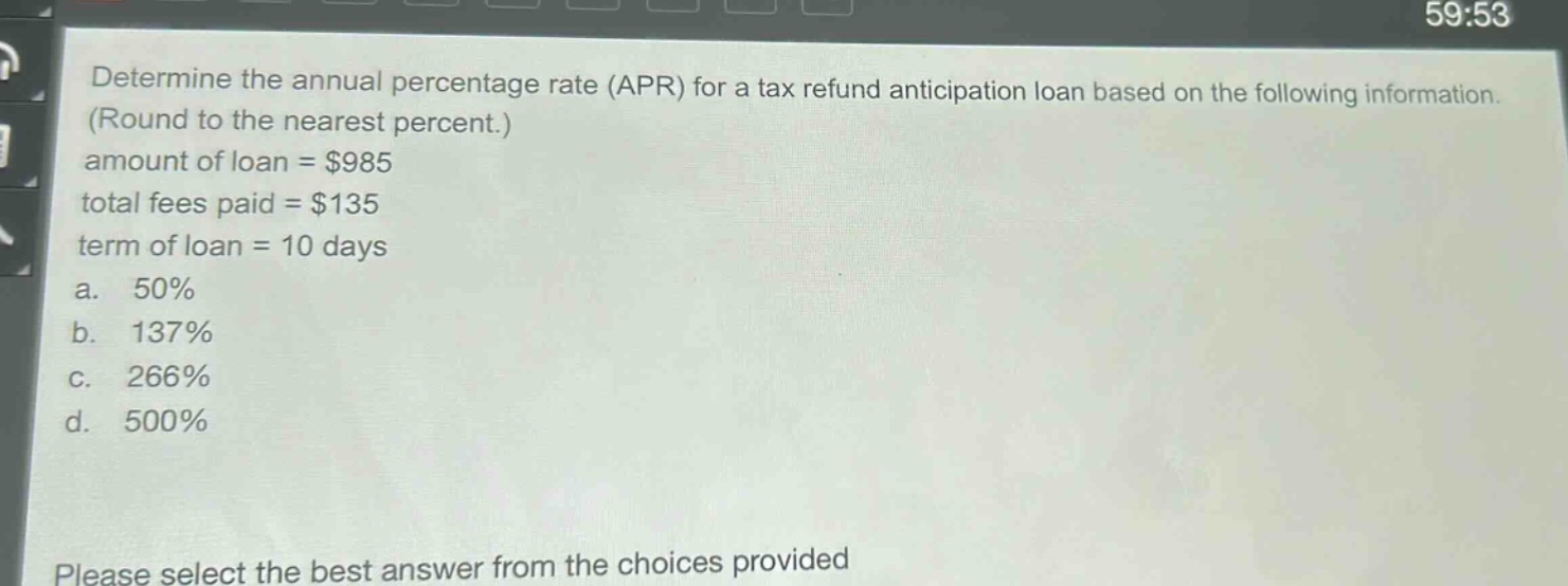 determine the annual percentage rate (apr) for a tax refund anticipation loan based on the following information. (round to the nearest percent.) amount of loan = $985 total fees paid = $135 term of loan = 10 days a. 50% b. 137% c. 266% d. 500% please select the best answer from the choices provided