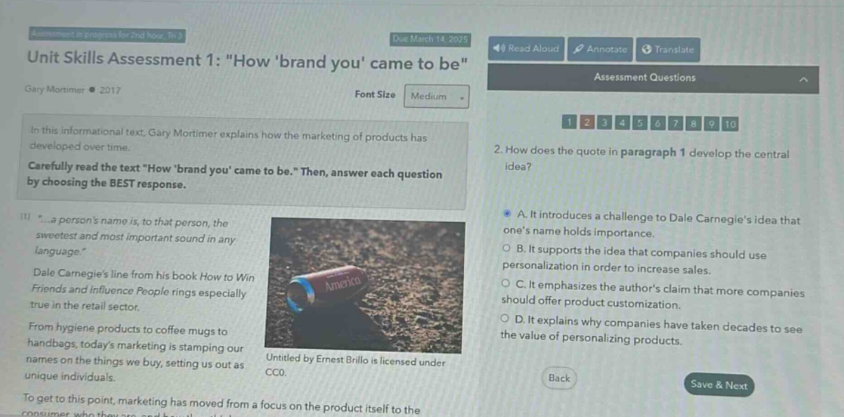 unit skills assessment 1: \how brand you came to be\ gary mortimer ● 2017 in this informational text, gary mortimer explains how the marketing of products has developed over time. carefully read the text \how brand you came to be.\ then, answer each question by choosing the best response. \...a persons name is, to that person, the sweetest and most important sound in any language.\ dale carnegies line from his book how to win friends and influence people rings especially true in the retail sector. from hygiene products to coffee mugs to handbags, todays marketing is stamping our names on the things we buy, setting us out as unique individuals. to get to this point, marketing has moved from a focus on the product itself to the 2. how does the quote in paragraph 1 develop the central idea? a. it introduces a challenge to dale carnegies idea that ones name holds importance. b. it supports the idea that companies should use personalization in order to increase sales. c. it emphasizes the authors claim that more companies should offer product customization. d. it explains why companies have taken decades to see the value of personalizing products. untitled by ernest brillo is licensed under cc0.