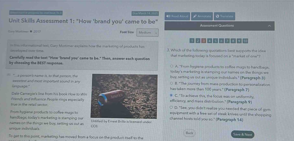 unit skills assessment 1: \how brand you came to be\ gary mortimer ● 2017 in this informational text, gary mortimer explains how the marketing of products has developed over time. carefully read the text \how brand you came to be.\ then, answer each question by choosing the best response. (1) \...a persons name is, to that person, the sweetest and most important sound in any language.\ dale carnegies line from his book how to win friends and influence people rings especially true in the retail sector. from hygiene products to coffee mugs to handbags, todays marketing is stamping our names on the things we buy, setting us out as unique individuals. to get to this point, marketing has moved from a focus on the product itself to the 3. which of the following quotations best supports the idea that marketing today is focused on a \market of one\? a. \from hygiene products to coffee mugs to handbags, todays marketing is stamping our names on the things we buy, setting us out as unique individuals.\ (paragraph 3) b. \the journey from mass production to personalization has taken more than 100 years.\ (paragraph 7) c. \to achieve this, the focus was on uniformity, efficiency, and mass distribution.\ (paragraph 9) d. \see, you didnt realize you needed that piece of gym equipment with a free set of steak knives until the shopping channel hosts told you so.\ (paragraph 14) untitled by ernest brillo is licensed under cc0.