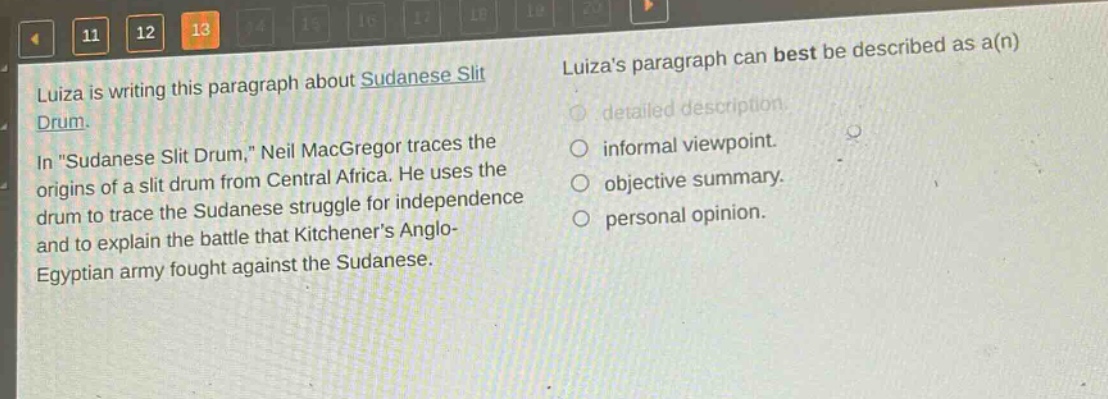 luiza is writing this paragraph about sudanese slit drum. in \sudanese slit drum,\ neil macgregor traces the origins of a slit drum from central africa. he uses the drum to trace the sudanese struggle for independence and to explain the battle that kitcheners anglo - egyptian army fought against the sudanese. luizas paragraph can best be described as a(n) detailed description. informal viewpoint. objective summary. personal opinion.