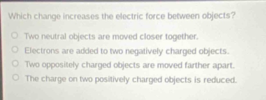 which change increases the electric force between objects?\no two neutral objects are moved closer together.\no electrons are added to two negatively - charged objects.\no two oppositely charged objects are moved farther apart.\no the charge on two positively charged objects is reduced.