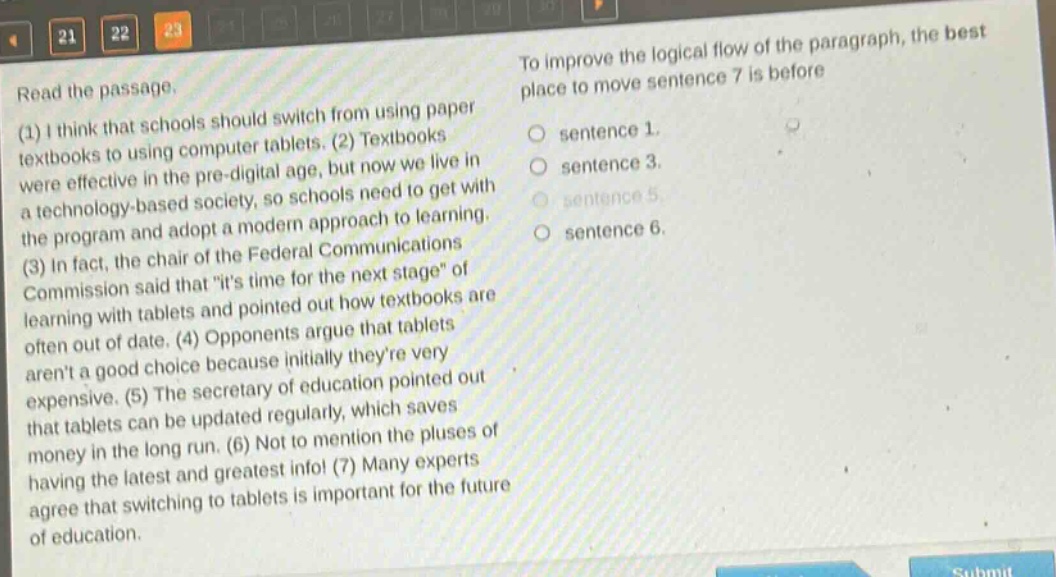 read the passage. (1) i think that schools should switch from using paper textbooks to using computer tablets. (2) textbooks were effective in the pre - digital age, but now we live in a technology - based society, so schools need to get with the program and adopt a modern approach to learning. (3) in fact, the chair of the federal communications commission said that \its time for the next stage\ of learning with tablets and pointed out how textbooks are often out of date. (4) opponents argue that tablets arent a good choice because initially theyre very expensive. (5) the secretary of education pointed out that tablets can be updated regularly, which saves money in the long run. (6) not to mention the pluses of having the latest and greatest info! (7) many experts agree that switching to tablets is important for the future of education. to improve the logical flow of the paragraph, the best place to move sentence 7 is before sentence 1. sentence 3. sentence 5. sentence 6.