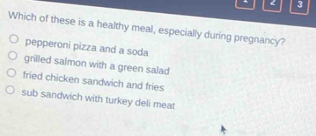which of these is a healthy meal, especially during pregnancy?\npepperoni pizza and a soda\ngrilled salmon with a green salad\nfried chicken sandwich and fries\nsub sandwich with turkey deli meat