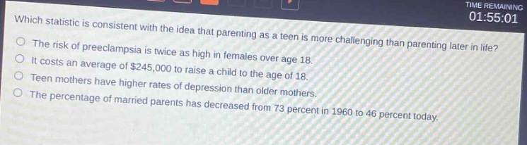 which statistic is consistent with the idea that parenting as a teen is more challenging than parenting later in life?\nthe risk of preeclampsia is twice as high in females over age 18.\nit costs an average of $245,000 to raise a child to the age of 18.\nteen mothers have higher rates of depression than older mothers.\nthe percentage of married parents has decreased from 73 percent in 1960 to 46 percent today.