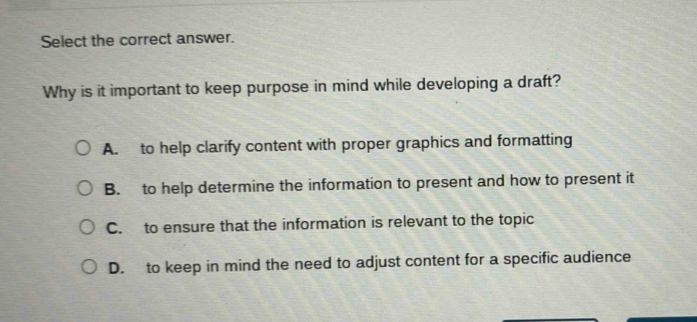 select the correct answer. why is it important to keep purpose in mind while developing a draft? a. to help clarify content with proper graphics and formatting b. to help determine the information to present and how to present it c. to ensure that the information is relevant to the topic d. to keep in mind the need to adjust content for a specific audience