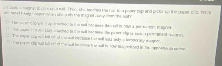 jill uses a magnet to pick up a nail. then, she touches the nail to a paper clip and picks up the paper clip. what will most likely happen when she pulls the magnet away from the nail?\nthe paper clip will stay attached to the nail because the nail is now a permanent magnet.\nthe paper clip will stay attached to the nail because the paper clip is now a permanent magnet.\nthe paper clip will fall off of the nail because the nail was only a temporary magnet.\nthe paper clip will fall off of the nail because the nail is now magnetized in the opposite direction.