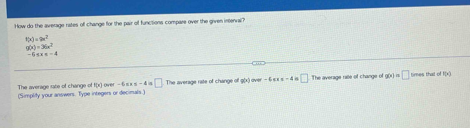 how do the average rates of change for the pair of functions compare over the given interval? f(x)=9x² g(x)=36x² -6≤x≤ -4 the average rate of change of f(x) over -6≤x≤ -4 is . the average rate of change of g(x) over -6≤x≤ -4 is . the average rate of change of g(x) is times that of f(x). (simplify your answers. type integers or decimals.)