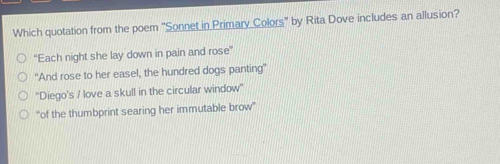 which quotation from the poem \sonnet in primary colors\ by rita dove includes an allusion?\n“each night she lay down in pain and rose”\n“and rose to her easel, the hundred dogs panting”\n“diego’s / love a skull in the circular window”\n“of the thumbprint searing her immutable brow”