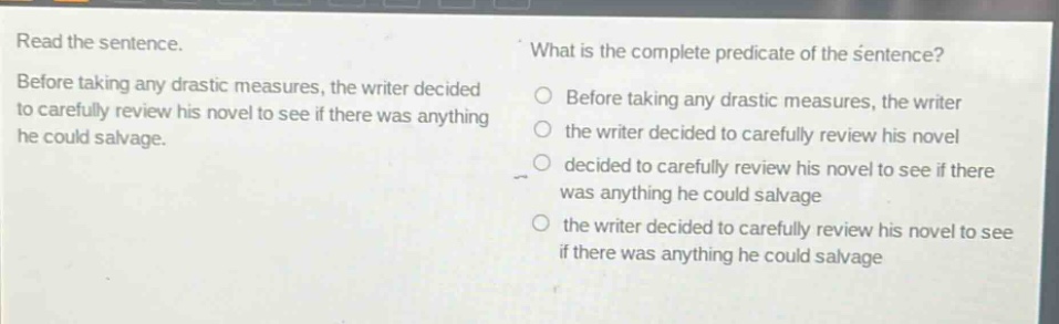 read the sentence. before taking any drastic measures, the writer decided to carefully review his novel to see if there was anything he could salvage. what is the complete predicate of the sentence? before taking any drastic measures, the writer the writer decided to carefully review his novel decided to carefully review his novel to see if there was anything he could salvage the writer decided to carefully review his novel to see if there was anything he could salvage