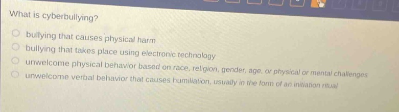 what is cyberbullying?\nbullying that causes physical harm\nbullying that takes place using electronic technology\nunwelcome physical behavior based on race, religion, gender, age, or physical or mental challenges\nunwelcome verbal behavior that causes humiliation, usually in the form of an initiation ritual