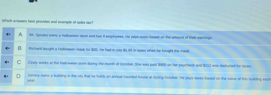 which answers best provides and example of sales tax? a mr. spooks owns a halloween store and has 4 employees. he pays taxes based on the amount of their earnings. b richard bought a halloween mask for $20. he had to pay $1.85 in taxes when he bought the mask. c cindy works at the halloween store during the month of october. she was paid $800 on her paycheck and $112 was deducted for taxes. d johnny owns a building in the city that he holds an annual haunted house at during october. he pays taxes based on the value of this building each year.