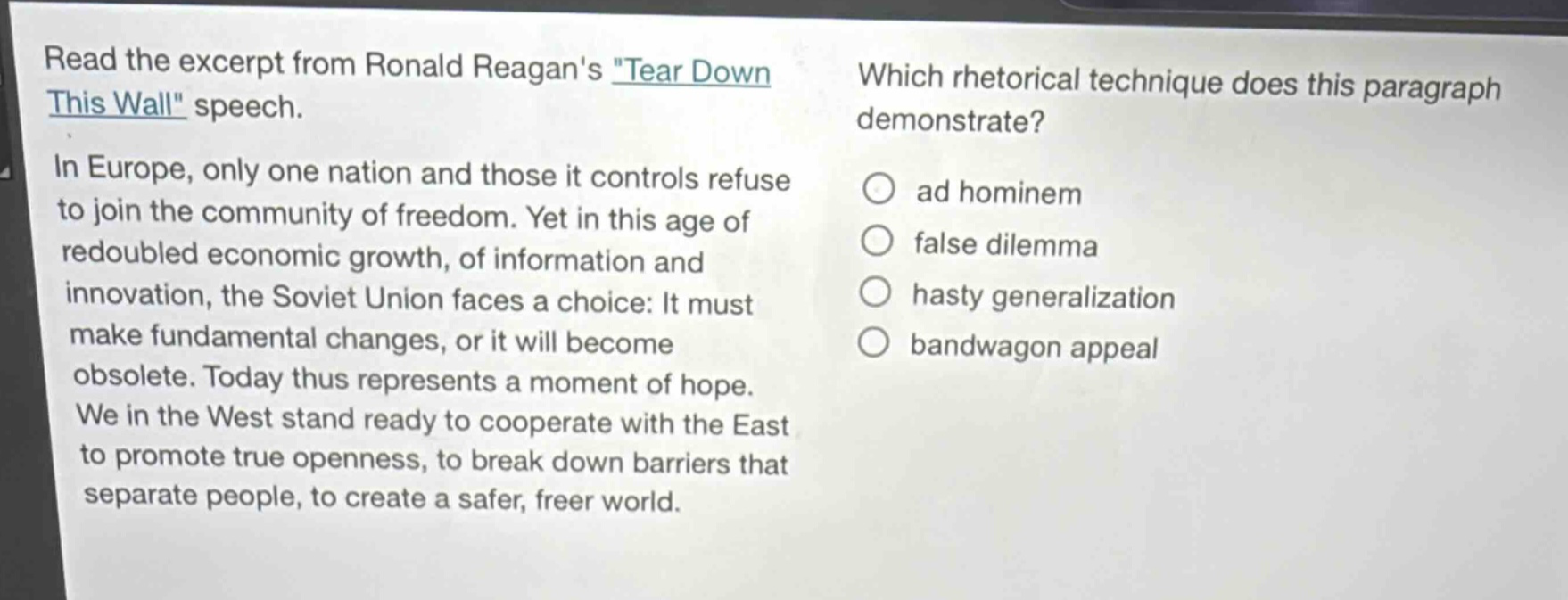 read the excerpt from ronald reagans \tear down this wall\ speech. in europe, only one nation and those it controls refuse to join the community of freedom. yet in this age of redoubled economic growth, of information and innovation, the soviet union faces a choice: it must make fundamental changes, or it will become obsolete. today thus represents a moment of hope. we in the west stand ready to cooperate with the east to promote true openness, to break down barriers that separate people, to create a safer, freer world. which rhetorical technique does this paragraph demonstrate? ad hominem false dilemma hasty generalization bandwagon appeal