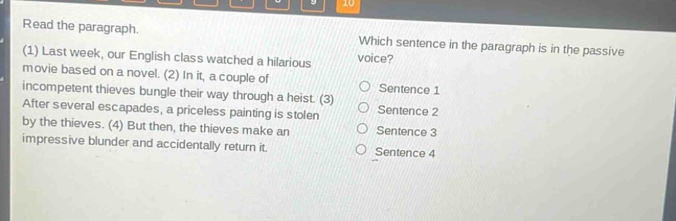 read the paragraph. (1) last week, our english class watched a hilarious movie based on a novel. (2) in it, a couple of incompetent thieves bungle their way through a heist. (3) after several escapades, a priceless painting is stolen by the thieves. (4) but then, the thieves make an impressive blunder and accidentally return it. which sentence in the paragraph is in the passive voice? sentence 1 sentence 2 sentence 3 sentence 4