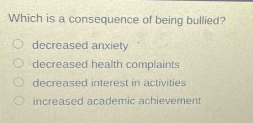 which is a consequence of being bullied?\ndecreased anxiety\ndecreased health complaints\ndecreased interest in activities\nincreased academic achievement