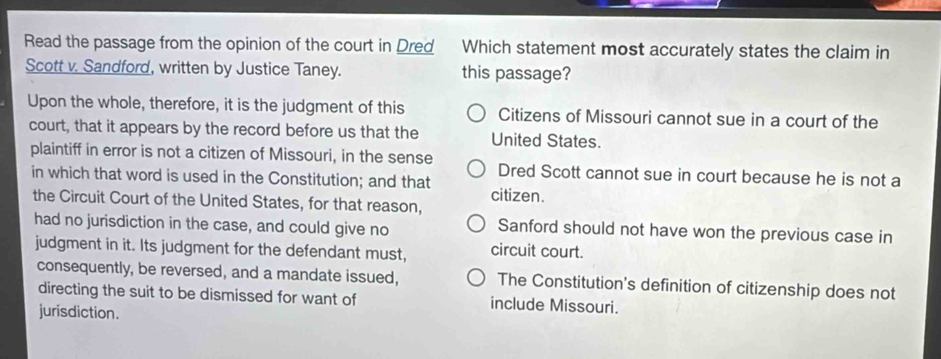 read the passage from the opinion of the court in dred scott v. sandford, written by justice taney. upon the whole, therefore, it is the judgment of this court, that it appears by the record before us that the plaintiff in error is not a citizen of missouri, in the sense in which that word is used in the constitution; and that the circuit court of the united states, for that reason, had no jurisdiction in the case, and could give no judgment in it. its judgment for the defendant must, consequently, be reversed, and a mandate issued, directing the suit to be dismissed for want of jurisdiction. which statement most accurately states the claim in this passage? citizens of missouri cannot sue in a court of the united states. dred scott cannot sue in court because he is not a citizen. sanford should not have won the previous case in circuit court. the constitution’s definition of citizenship does not include missouri.
