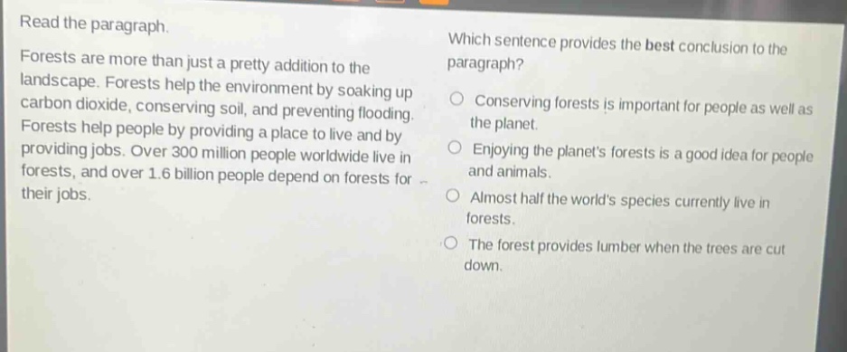 read the paragraph. forests are more than just a pretty addition to the landscape. forests help the environment by soaking up carbon dioxide, conserving soil, and preventing flooding. forests help people by providing a place to live and by providing jobs. over 300 million people worldwide live in forests, and over 1.6 billion people depend on forests for their jobs. which sentence provides the best conclusion to the paragraph? conserving forests is important for people as well as the planet. enjoying the planets forests is a good idea for people and animals. almost half the worlds species currently live in forests. the forest provides lumber when the trees are cut down.