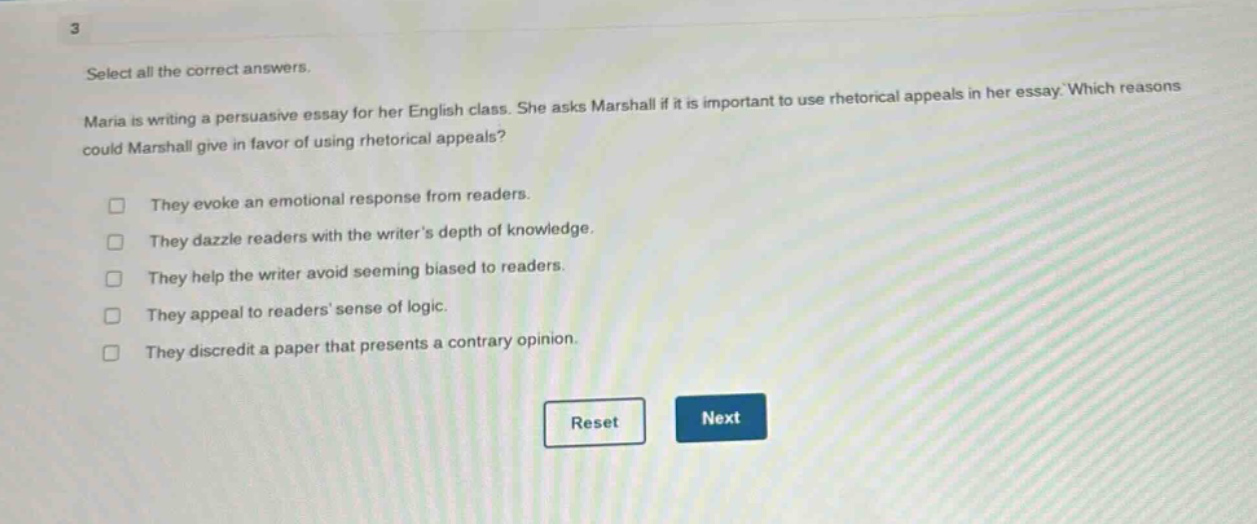 3 select all the correct answers. maria is writing a persuasive essay for her english class. she asks marshall if it is important to use rhetorical appeals in her essay. which reasons could marshall give in favor of using rhetorical appeals? they evoke an emotional response from readers. they dazzle readers with the writers depth of knowledge. they help the writer avoid seeming biased to readers. they appeal to readers sense of logic. they discredit a paper that presents a contrary opinion. reset next