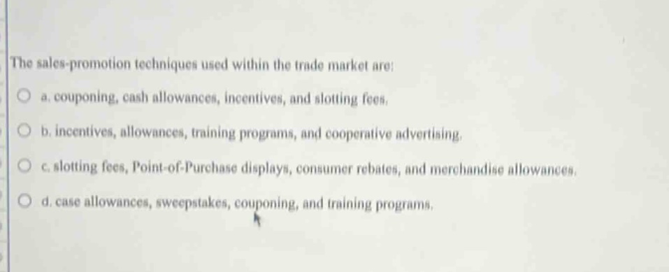 the sales - promotion techniques used within the trade market are: a. couponing, cash allowances, incentives, and slotting fees. b. incentives, allowances, training programs, and cooperative advertising. c. slotting fees, point - of - purchase displays, consumer rebates, and merchandise allowances. d. case allowances, sweepstakes, couponing, and training programs.