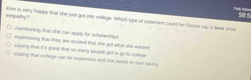 kim is very happy that she just got into college. which type of statement could her friends say to best show empathy? mentioning that she can apply for scholarships expressing that they are excited that she got what she wanted saying that its great that so many people get to go to college stating that college can be expensive and she needs to start saving